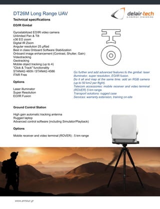 www.armour.gr
Technical specifications
EO/IR Gimbal
Gyrostabilized EO/IR video camera
Unlimited Pan & Tilt
x36 EO zoom
Digital IR Zoom
Angular resolution 25 μRad
Best in class Onboard Software Stabilization
Onboard image enhancement (Contrast, Shutter, Gain)
Videotracking
Geotracking
Mobile object tracking (up to 4)
"Click & Track" functionality
STANAG 4609 / STANAG 4586
ITAR Free
Options
Laser illuminator
Super Resolution
EO/IR Fusion
Go further and add advanced features to the gimbal: laser
illuminator, super resolution, EO/IR fusion.
Do it all and map at the same time: add an RGB camera
(up to 50 km2 per flight).
Telecom accessories: mobile receiver and video terminal
(ROVER) 5 km range.
Transport solutions: rugged case
Services: warranty extension, training on-site
Ground Control Station
High gain automatic tracking antenna
Rugged laptop
Advanced control software (including Simulator/Playback)
Options
Mobile receiver and video terminal (ROVER) : 5 km range
DT26M Long Range UAV
 