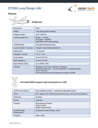 www.armour.gr
Features
Endurance: 2h30
Weight 11kg (4kg payload capacity
Range per flight Up to 150 kms
Communication link: Range : + 50 kms
Encryption : AES256
Agile Mesh multi-node topology
EO/IR Gimbal Unrivaled DRI performance
Launch method / recovery Catapult / belly landing (all-terrain)
Deployment < 8 minutes
Wingspan / Length 3.3 m / 1.6 m
Cruise speed 50 km/h (27 kts)
Wind resistance 75 km/h (27 kts)
Flight altitude ceiling Up to 5000 m ASL
Features Developed with French Ministry of Defense
All terrain technology – remote operability in unprepared areas
100% iTAR free
Face-to-face training and engineering support included
EO/IR video camera Gyro-stabilized system – rotating and adjustable sensor
Zoom EO : optical x 36 / LWIR camera with x2 zoom / click and track features
Resolution 25 µRad
Pan/tilt Unlimited
Tracking Geo-tracking & Pattern
Video tracking
Mobile objet tracking
Onboard image
enhancement
Included (Contrast, Shutter, Gain)
STANAG 4609 / 4586
Unrivalled EO/IR compact, high-end payload on a UAV
DT26M UAV
DT26M Long Range UAV
 