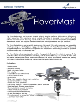 www.armour.gr
The HoverMast product line comprises versatile tethered hovering platforms, field-proven in defense and
military scenarios. With exceptional size-to-payload, HoverMast is operated from a variety of small
vehicles or marine vessels. Hovering over its host vehicle, it receives and transmits ELINT and COMINT
even while in motion, and supports stable real-time ISR in virtually all weather and light conditions.
The HoverMast platforms are completely autonomous, rising up to 150m within seconds, and secured by
a cable providing an unlimited power supply and wideband data link. Free of air control regulations, and
equipped with passive low-signature 24/7 operation, the HoverMast is immediately available for operation
virtually anywhere and in any mission type.
The HoverMast‟s autonomous operation enables the operator to focus on the mission's success. At the
push of a button, the aerial platform automatically exits its compact housing unit, extends its rotor arms
and rises to the designated height, immediately beginning ISR activity. Its operation is hands-free, alerting
the operator on substantial issues only, in which case the system lands automatically
Applications
- Border control
- Anti-terror activities
- Battle information fusion
- Port security
- Federal & local law enforcement
- Cellular communication
- Mine control
- Mega event protection / Large event monitoring
- Special forces / Crowd control
- Infantry and naval operations
- Fire fighting missions / Forests Surveillance & Nature Reserves
- Urban warfare & Disaster area missions
- Communication in a variety of missions
- Critical infrastructure protection
- Electricity infrastructure monitoring
- Oil and gas pipelines and rigs
- Perimeter security for enterprises‟ critical infrastructure
…. and many-many other
Defense Platforms
 