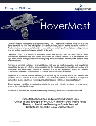www.armour.gr
Unlimited Airborne Intelligence for Excellence in any Task. The HoverMast series offers one-of-a-kind
aerial solutions for real time intelligence and communication, tailored to the needs of enterprises.
Aquila solutions are based on tethered hovering platforms featuring unlimited power and operational
time, as well as exceptional payload, visibility and mobility.
HoverMast caters to a variety of enterprise challenges, ranging from perimeter control, event
management, communication and cellular applications for strategic facilities, oil & gas pipelines and
rigs, traffic control, emergency response, firefighting, mines, forests and national parks, disaster areas
and mass events.
Providing a complete solution, HoverMast brings not only top-level observation and surveillance
capabilities, but also an effective communication tool for handling events. It enables immediate and
continuous data transmission through a wideband link to any destination, setting up valuable
communication between different teams to facilitate optimal handling of the event.
HoverMast‟s innovative patented technology is encased by an extremely simple and friendly user
interface requiring minimal technical expertise. As a tethered platform, HoverMast is exempt from
standard air control regulations requiring various licenses and restrictions on areas of activity.
These renders HoverMast immediately available for any task, virtually anywhere, including urban
areas in the proximity of buildings.
HoverMast is based on the only tethered hovering technology that successfully operates world.
Enterprise Platforms
Strong technological core and a successful working units
Chosen as sole developer by IMOD, IDF, and other world leading forces
The only mobile tethered hovering platform in the world
Scalable and adjustable to any operational need
 
