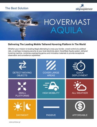 www.armour.gr
Delivering The Leading Mobile Tethered Hovering Platform In The World
Whether your mission is locating illegal attempting to cross your border, crowd control at a political
rally, or perhaps increasing security at your local electricity plant, HoverMast Aquila system, tethered
hovering machine, combines engineering genius and innovative materials to provide exceptional
observation and surveillance capabilities
The Best Solution
DETECT MOVING
OBJECTS
COVER LARGE
AREAS
QUICK
DEPLOYMENT
SMALL
PLATFORMS
HIGH MOBILITY ALL WEATHER
DAY/NIGHT PASSIVE AFFORDABLE
 