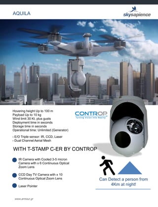 www.armour.gr
AQUILA
Hovering height Up to 100 m
Payload Up to 10 kg
Wind limit 30 Kt. plus gusts
Deployment time in seconds
Storage time in seconds
Operational time: Unlimited (Generator)
- E/O Triple sensor: IR, CCD, Laser
- Dual Channel Aerial Mesh
WITH T-STAMP C-ER BY CONTROP
IR Camera with Cooled 3-5 micron
Camera with x 6 Continuous Optical
Zoom Lens
CCD Day TV Camera with x 10
Continuous Optical Zoom Lens
Laser Pointer
Can Detect a person from
4Km at night!
 