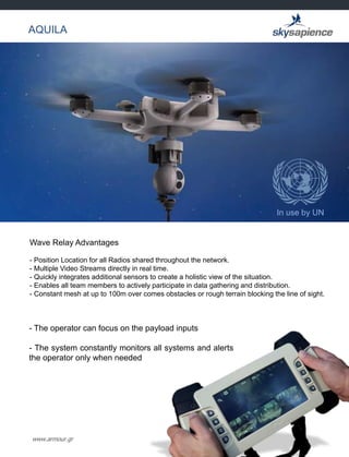 www.armour.gr
AQUILA
In use by UN
Wave Relay Advantages
- Position Location for all Radios shared throughout the network.
- Multiple Video Streams directly in real time.
- Quickly integrates additional sensors to create a holistic view of the situation.
- Enables all team members to actively participate in data gathering and distribution.
- Constant mesh at up to 100m over comes obstacles or rough terrain blocking the line of sight.
- The operator can focus on the payload inputs
- The system constantly monitors all systems and alerts
the operator only when needed
 