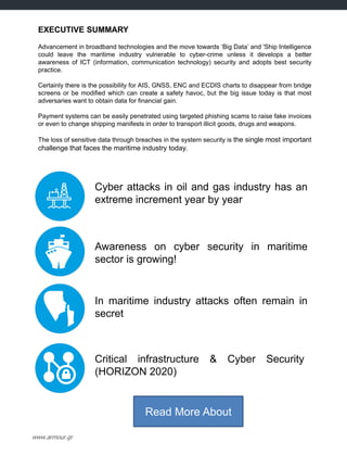 EXECUTIVE SUMMARY
Advancement in broadband technologies and the move towards „Big Data‟ and 'Ship Intelligence
could leave the maritime industry vulnerable to cyber-crime unless it develops a better
awareness of ICT (information, communication technology) security and adopts best security
practice.
Certainly there is the possibility for AIS, GNSS, ENC and ECDIS charts to disappear from bridge
screens or be modified which can create a safety havoc, but the big issue today is that most
adversaries want to obtain data for financial gain.
Payment systems can be easily penetrated using targeted phishing scams to raise fake invoices
or even to change shipping manifests in order to transport illicit goods, drugs and weapons.
The loss of sensitive data through breaches in the system security is the single most important
challenge that faces the maritime industry today.
Cyber attacks in oil and gas industry has an
extreme increment year by year
Awareness on cyber security in maritime
sector is growing!
In maritime industry attacks often remain in
secret
Critical infrastructure & Cyber Security
(HORIZON 2020)
Read More About
www.armour.gr
 