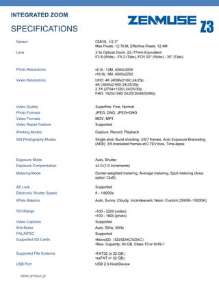 www.armour.gr
INTEGRATED ZOOM
SPECIFICATIONS
Sensor CMOS, 1/2.3"
Max Pixels: 12.76 M, Effective Pixels: 12.4M
Lens 3.5x Optical Zoom, 22–77mm Equivalent
F2.8 (Wide) - F5.2 (Tele), FOV 92° (Wide) - 35° (Tele)
Photo Resolutions •4:3L: 12M, 4000x3000
•16:9L: 9M, 4000x2250
Video Resolutions UHD: 4K (4096x2160) 24/25p
4K (3840x2160) 24/25/30p
2.7K (2704×1520) 24/25/30p
FHD: 1920x1080 24/25/30/48/50/60p
Video Quality Superfine, Fine, Normal
Photo Formats JPEG, DNG, JPEG+DNG
Video Formats MOV, MP4
Video Repair Feature Supported
Working Modes Capture, Record, Playback
Still Photography Modes Single shot, Burst shooting: 3/5/7 frames, Auto Exposure Bracketing
(AEB): 3/5 bracketed frames at 0.7EV bias, Time-lapse
Exposure Mode Auto, Shutter
Exposure Compensation ±3.0 (1/3 increments)
Metering Mode Center-weighted metering, Average metering, Spot metering (Area
option 12x8)
AE Lock Supported
Electronic Shutter Speed 8 - 1/8000s
White Balance Auto, Sunny, Cloudy, Incandescent, Neon, Custom (2000K–10000K)
ISO Range •100 - 3200 (video)
•100 - 1600 (photo)
Video Captions Supported
Anti-flicker Auto, 50Hz, 60Hz
PAL/NTSC Supported
Supported SD Cards •MicroSD（SD/SDHC/SDXC）
•Max. Capacity: 64 GB, Class 10 or UHS-1
Supported File Systems •FAT32 (≤ 32 GB)
•exFAT (> 32 GB)
USB Port USB 2.0 Host/Device
Z3
 