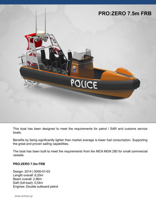 This boat has been designed to meet the requirements for patrol / SAR and customs service
boats.
Benefits by being significantly lighter than market average is lower fuel consumption. Supporting
the great and proven sailing capabilities.
The boat has been built to meet the requirements from the MCA MGN 280 for small commercial
vessels.
PRO:ZERO 7.5m FRB
Design: 2014 | 5000-01-03
Length overall: 8,20m
Beam overall: 2,96m
Daft (full load): 0,54m
Engines: Double outboard petrol
PRO:ZERO 7.5m FRB
www.armour.gr
 