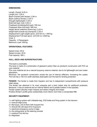 DIMENSIONS:
Length, Overall: 8,20 m
Length hull: 7,26 m
Beam Overall (with fender): 2,84 m
Beam (without fender): 2,34 m
Draught (lightweight): 0,45 m
Draft (full load, hull): 0,55 m
Freeboard Amidships(full load): 700 mm
Freeboard–Bow (full load): 990 mm
Height above waterline (frame top): 2,03 m
Height keel-console top (transport): 2,35 m
Displacement Light weight aprox. (d=0.45 m): 1.650 kg
Displacement Full load aprox. (d=0.55 m): 2.600 kg
Crew: 2
Capacity : 4 Passengers
Maximum Load: 400 kg
OPERATIONAL FEATURES:
Speed (max): 40 kt
Speed (cruise): 25 kt
Fuel capacity: 360 L
HULL, DECK AND SUPERSTRUCTURE:
The boat is unsinkable.
The boat is made of a combination of glassand carbon fiber as sandwich construction with PVC as
core material.
This core material act as a natural buoyancy reserve material, due to its lightweight and zero water-
absorption.
Moreover, the sandwich construction avoids the use of internal stiffeners, increasing the usable.
The hull has a 100 mm width stainless steel plate over the keel for landing protection.
FENDER: The fender is made from Hypalon and has 5 independent compartments with pressure
relief valves.
The fender has attached in its most outwards part a hard rubber strip for additional protection.
Moreover, it has an external and an internal lifeline and 6 paddle holders in the topsides.
Fender system absorbs major impacts and retains integrity and shape.
ProZero fender‟s profile gives substantially more interior room than a comparable RIB.
SECURITY EQUIPMENT:
1 x self righting system with inflatable bag, CO2 bottle and firing system in the transom.
1 x manual bilge pump
2 x life buoys, one of them with buoyant line
1 x SOLAS life raft class B for 6 persons
1 x electrical emergency pump in bilge
3 x fire extinguisher at the steering console
1 x medical First Aid box
6 x lifejackets
www.armour.gr
 