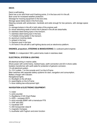 DECK:
Deck is self-bailing.
Deck has a non skid finish and 6 lashing points, 2 in the bow and 4 in the aft.
Bow cover for increased weather protection.
Stowage for mooring equipment in the bow area.
Storage space below deck in the front area.
Steering console with windscreen, handrails and wide enough for two persons, with storage space
inside.
2 x storage lockers in the aft in both sides of the engines well.
6 x shock absorbing seats of which the 4 placed in the aft are detachable.
2 x stainless steel towing eyes in the transom.
1 x stainless steel towing eye in the bow.
1 x Foldable diving ladder in the transom.
4 x aluminum mooring cleats.
1 x airlead in the bow.
1 x Samson post in the bow.
1 x A-Frame in the aft with a self righting device and an electronics platform.
ENGINES, propulsion, STEERING & MANOUVERING 2 x outboard petrol engines
TANKS: 2 x independent 180 L petrol tanks made in stainless steel.
ELECTRICAL SYSTEM & LIGHTING:
All electrical wiring in marine cable.
Shore power with control lamp, marked fuses, earth connection and 20 m shore cable.
Isolation transformer with earth plate for protection of galvanic corrosion.
12-volt electrical system.
3 x 12-V outlets, 1 on the console and 2 on the A-Frame
Main switches with separate battery systems for start, navigation and consumption.
Battery charger with indicator.
Navigational lights.
2 x floodlight on the aft deck.
2 x searchlights on the A-Frame
1 x blue rotating law enforcement light
NAVIGATION & ELECTRONIC EQUIPMENT:
1 x radar
1 x echo sounder
1 x RayMarine C125 Chart Plotter
1 x GPS – compass HS70
1 x echo sounder BSM1 with a transducer P79
1 x VHF with DSC
1 x handheld VHF
1 x AIS transponder class B
1 x magnetic Compass
1 x loudhailer with Foghorn and siren function
www.armour.gr
 