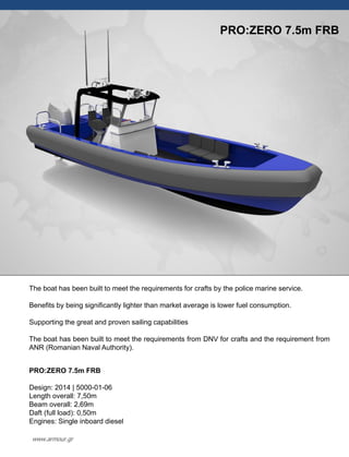 The boat has been built to meet the requirements for crafts by the police marine service.
Benefits by being significantly lighter than market average is lower fuel consumption.
Supporting the great and proven sailing capabilities
The boat has been built to meet the requirements from DNV for crafts and the requirement from
ANR (Romanian Naval Authority).
PRO:ZERO 7.5m FRB
Design: 2014 | 5000-01-06
Length overall: 7,50m
Beam overall: 2,69m
Daft (full load): 0,50m
Engines: Single inboard diesel
PRO:ZERO 7.5m FRB
www.armour.gr
 