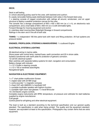DECK:
Deck is self bailing.
2 x shock absorbing jockey seat for the crew, with backrest and cushion.
6 x easily removable folding seats distributed between both sides in the forward deck area.
1 x steering console of rugged construction with railings all around, windscreen, and an upper
structure to deploy a weather protection canvas for the crew.
The console has a storage compartment of 600 x 400 x 600 mm (w x l x h), an electronics rack
compartment, and a chart table of 600 x 400 mm (w x l) with dimmable lights.
Forward Storage for mooring equipment and anchor
4 x stainless steel mooring bites Watertight Stowage in forward compartments
Railings in the stern and in the aft of both side
TANKS: 1 x independent 180 litre petrol tank with hatch and filling protection. All fuel systems are
pressure tested.
ENGINES, PROPULSION, STEERING & MANOUVERING: 1 x outboard Engine
ELECTRICAL SYSTEM & LIGHTING:
All electrical wiring in marine cable.
Shore power with control lamp, marked fuses, earth connection and 20 m shore cable.
Isolation transformer with earth plate for protection of galvanic corrosion.
12-volt DC electrical system
Main switches with separate battery systems for start, navigation and consumption.
Battery charger with indicator
1 x 12 V Outlet in steering console
1 x 12 V 150 w handheld searchlights
Navigational lights
NAVIGATION & ELECTRONIC EQUIPMENT:
1 x 7” chart plotter multifunction Screen
1 x digital radar with 24 NM range
1 x echo-sounder 1 x magnetic compass
1 x fixed VHF with GMDSS 2 x handheld VHF
1 x portable loudhailer speaker with foghorn function
1 x portable night vision eye glasses 1 x naval Binocular
10 x 50 Electric engine controls.
Complete engine instruments with RPM, temperature, oil pressure and voltmeter for start batteries
supplied by engine manufacturer.
Fuel gauge.
Control panel for all lighting and other electrical equipment.
The boat is built as a standard according to the technical specification and our general quality
standard. The specification is valid when being printed. The quality and the equipment standard,
however, are equivalent at least to this specification. Photographs may contain items that are extra
equipment.
www.armour.gr
 