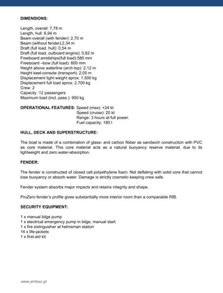 DIMENSIONS:
Length, overall: 7,78 m
Length, hull: 6,94 m
Beam overall (with fender): 2,70 m
Beam (without fender):2,34 m
Draft (full load, hull): 0,54 m
Draft (full load, outboard engine): 0,82 m
Freeboard amidships(full load):580 mm
Freeboard –bow (full load): 800 mm
Height above waterline (arch top): 2,12 m
Height keel-console (transport): 2,05 m
Displacement light weight aprox: 1.500 kg
Displacement full load aprox: 2.700 kg
Crew: 2
Capacity :12 passengers
Maximum load (incl. pass.): 900 kg
OPERATIONAL FEATURES: Speed (max): +24 kt
Speed (cruise): 20 kt
Range: 3 hours at full power.
Fuel capacity: 180 l
HULL, DECK AND SUPERSTRUCTURE:
The boat is made of a combination of glass- and carbon fibber as sandwich construction with PVC
as core material. This core material acts as a natural buoyancy reserve material, due to its
lightweight and zero water-absorption.
FENDER:
The fender is constructed of closed cell polyethylene foam. Not deflating with solid core that cannot
lose buoyancy or absorb water. Damage is strictly cosmetic keeping crew safe.
Fender system absorbs major impacts and retains integrity and shape.
ProZero fender‟s profile gives substantially more interior room than a comparable RIB.
SECURITY EQUIPMENT:
1 x manual bilge pump
1 x electrical emergency pump in bilge, manual start.
1 x fire extinguisher at helmsman station
14 x life-jackets
1 x first-aid kit
www.armour.gr
 