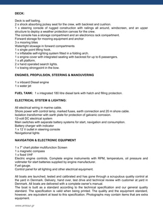 DECK:
Deck is self bailing.
2 x shock absorbing jockey seat for the crew, with backrest and cushion.
1 x steering console of rugged construction with railings all around, windscreen, and an upper
structure to deploy a weather protection canvas for the crew.
The console has a storage compartment and an electronics rack compartment.
Forward storage for mooring equipment and anchor
3 x mooring bites
Watertight stowage in forward compartments
1 x single point lifting hook.
1 x inflatable self-righting system fitted in a folding arch.
1 x engine cover with integrated seating with backrest for up to 6 passengers.
1 x aft platform.
2 x hand operated search lights.
1 x towing strongpoint in the bow.
ENGINES, PROPULSION, STEERING & MANOUVERING
1 x inboard Diesel engine
1 x water jet
FUEL TANK: 1 x integrated 180 litre diesel tank with hatch and filling protection.
ELECTRICAL SYSTEM & LIGHTING:
All electrical wiring in marine cable.
Shore power with control lamp, marked fuses, earth connection and 20 m shore cable.
Isolation transformer with earth plate for protection of galvanic corrosion.
12-volt DC electrical system
Main switches with separate battery systems for start, navigation and consumption.
Battery charger with indicator
1 x 12 V outlet in steering console
Navigational lights
NAVIGATION & ELECTRONIC EQUIPMENT
1 x 7” chart plotter multifunction Screen
1 x magnetic compass
1 x fixed VHF
Electric engine controls. Complete engine instruments with RPM, temperature, oil pressure and
voltmeter for start batteries supplied by engine manufacturer.
Fuel gauge.
Control panel for all lighting and other electrical equipment.
All boats are launched, tested and calibrated and has gone through a scrupulous quality control at
the yard in Denmark. Delivery, hand over, test drive and technical review with customer at yard in
Denmark. All boats are delivered with a complete owner‟s manual.
The boat is built as a standard according to the technical specification and our general quality
standard. The specification is valid when being printed. The quality and the equipment standard,
however, are equivalent at least to this specification. Photographs may contain items that are extra
equipment.
www.armour.gr
 