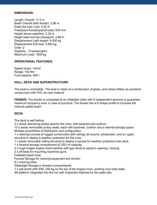 DIMENSIONS:
Length, Overall: 11,5 m
Beam Overall (with fender): 2,96 m
Draft (full load, hull): 0,55 m
Freeboard Amidships(full load): 645 mm
Height above waterline: 2,34 m
Height keel-roof top (transport): 2,89 m
Displacement Light weight: 4.000 kg
Displacement Full load: 4.850 kg
Crew: 2
Capacity : 10 passengers
Maximum Load: 1600 kg
OPERATIONAL FEATURES:
Speed (max): +40 kt
Range: 150 Nm
Fuel capacity: 600 l
HULL, DECK AND SUPERSTRUCTURE:
The boat is unsinkable. The boat is made of a combination of glass- and carbon fibber as sandwich
construction with PVC as core material
FENDER: The fender is composed of an inflatable collar with 9 independent sections to guarantee
maximum buoyancy even in case of puncture. The fender has a D shape profile to increase the
internal usable beam.
DECK:
The deck is self bailing.
2 x shock absorbing jockey seat for the crew, with backrest and cushion.
10 x easily removable jockey seats, each with backrest, cushion and a internal storage space.
Multiple possibilities of distribution and configuration.
1 x steering console of rugged construction with railings all around, windscreen, and an upper
structure to deploy a weather protection for the crew.
1 x easily removable railing structure to deploy a canvas for weather protection over deck.
1 x forward storage compartment of 250 l of capacity.
2 x huge hinged engine room hatches with gas struts to assist in opening / closing.
2 x aft beds for mounting machines guns.
Foldable tripod mast.
Forwad Storage for mooring equipment and anchor.
6 x mooring bites.
Watertight Storage in forward compartments.
1 x sail winch with SWL 250 kg on the top of the engine room, working over both sides.
Aft platform integrated into the hull with inspection hatches for the water jets.
www.armour.gr
 