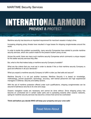 Maritime security has become an important requirement for merchant vessels in today‟s time.
Increasing shipping piracy threats have resulted in huge losses for shipping conglomerates around the
world.
In order to tackle this problem successfully, many security Companies have started to provide maritime
security services, which are custom made for the present modern piracy at sea.
Across the world, there are many such maritime security Companies which command a unique respect
for the stellar security services they offer.
But, what is this that makes today a maritime security Company trustable?
What are the criteria that you must set in order to decide if this or that maritime security Company is
good and effective in all your demands?
What you expect a maritime security Company to fulfill in order you feel safe and secure?
Maritime Security it is not just another business. Maritime Security it is based on knowledge,
methodology, proved equipment, technology, accuracy, well trained personnel and high experienced
managers in Defense, Security and Safety sectors.
With the aid of maritime protection offered under such qualifications, shipping conglomerates can be
assured of plenteous security to its crew and cargo.
Oceanic navigation routes are necessary and cannot be done without. Since shipping piracy has
become an unchecked evil in certain water parts and is spreading towards other oceanic networks,
opting for maritime security services has become a choice that cannot be overlooked
Think well before you decide WHO will keep your property and your crew safe!
MARITIME Security Services
Read More About
 