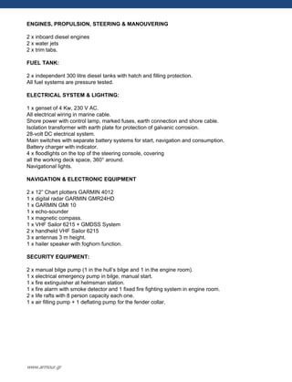 ENGINES, PROPULSION, STEERING & MANOUVERING
2 x inboard diesel engines
2 x water jets
2 x trim tabs.
FUEL TANK:
2 x independent 300 litre diesel tanks with hatch and filling protection.
All fuel systems are pressure tested.
ELECTRICAL SYSTEM & LIGHTING:
1 x genset of 4 Kw, 230 V AC.
All electrical wiring in marine cable.
Shore power with control lamp, marked fuses, earth connection and shore cable.
Isolation transformer with earth plate for protection of galvanic corrosion.
28-volt DC electrical system.
Main switches with separate battery systems for start, navigation and consumption.
Battery charger with indicator.
4 x floodlights on the top of the steering console, covering
all the working deck space, 360° around.
Navigational lights.
NAVIGATION & ELECTRONIC EQUIPMENT
2 x 12” Chart plotters GARMIN 4012
1 x digital radar GARMIN GMR24HD
1 x GARMIN GMI 10
1 x echo-sounder
1 x magnetic compass.
1 x VHF Sailor 6215 + GMDSS System
2 x handheld VHF Sailor 6215
3 x antennas 3 m height.
1 x hailer speaker with foghorn function.
SECURITY EQUIPMENT:
2 x manual bilge pump (1 in the hull‟s bilge and 1 in the engine room).
1 x electrical emergency pump in bilge, manual start.
1 x fire extinguisher at helmsman station.
1 x fire alarm with smoke detector and 1 fixed fire fighting system in engine room.
2 x life rafts with 8 person capacity each one.
1 x air filling pump + 1 deflating pump for the fender collar.
www.armour.gr
 
