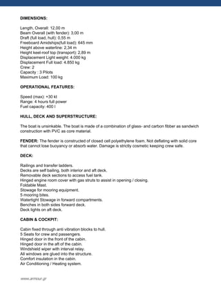 DIMENSIONS:
Length, Overall: 12,00 m
Beam Overall (with fender): 3,00 m
Draft (full load, hull): 0,55 m
Freeboard Amidships(full load): 645 mm
Height above waterline: 2,34 m
Height keel-roof top (transport): 2,89 m
Displacement Light weight: 4.000 kg
Displacement Full load: 4.850 kg
Crew: 2
Capacity : 3 Pilots
Maximum Load: 100 kg
OPERATIONAL FEATURES:
Speed (max): +30 kt
Range: 4 hours full power
Fuel capacity: 400 l
HULL, DECK AND SUPERSTRUCTURE:
The boat is unsinkable. The boat is made of a combination of glass- and carbon fibber as sandwich
construction with PVC as core material.
FENDER: The fender is constructed of closed cell polyethylene foam. Not deflating with solid core
that cannot lose buoyancy or absorb water. Damage is strictly cosmetic keeping crew safe.
DECK:
Railings and transfer ladders.
Decks are self bailing, both interior and aft deck.
Removable deck sections to access fuel tank.
Hinged engine room cover with gas struts to assist in opening / closing.
Foldable Mast.
Stowage for mooring equipment.
5 mooring bites.
Watertight Stowage in forward compartments.
Benches in both sides forward deck.
Deck lights on aft deck.
CABIN & COCKPIT:
Cabin fixed through anti vibration blocks to hull.
5 Seats for crew and passengers.
Hinged door in the front of the cabin.
Hinged door in the aft of the cabin.
Windshield wiper with interval relay.
All windows are glued into the structure.
Comfort insulation in the cabin.
Air Conditioning / Heating system.
www.armour.gr
 