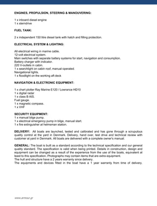 ENGINES, PROPULSION, STEERING & MANOUVERING:
1 x inboard diesel engine
1 x sterndrive
FUEL TANK:
2 x independent 150 litre diesel tank with hatch and filling protection.
ELECTRICAL SYSTEM & LIGHTING:
All electrical wiring in marine cable.
12-volt electrical system.
Main switches with separate battery systems for start, navigation and consumption.
Battery charger with indicator.
220 V-outlets in cabin.
1 x searchlight on cabin roof, manual operated.
Navigational lights.
1 x floodlight on the working aft deck
NAVIGATION & ELECTRONIC EQUIPMENT:
1 x chart plotter Ray Marine E120 / Lowrance HD10
1 x digital radar
1 x class B AIS.
Fuel gauge.
1 x magnetic compass.
1 x VHF
SECURITY EQUIPMENT:
1 x manual bilge pump.
1 x electrical emergency pump in bilge, manual start.
1 x fire extinguisher at helmsman station.
DELIVERY: All boats are launched, tested and calibrated and has gone through a scrupulous
quality control at the yard in Denmark. Delivery, hand over, test drive and technical review with
customer at yard in Denmark. All boats are delivered with a complete owner‟s manual.
GENERAL: The boat is built as a standard according to the technical specification and our general
quality standard. The specification is valid when being printed. Details in construction, design and
equipment can be changed as a result of the experience from the use of the boats, equivalent at
least to this specification. Photographs may contain items that are extra equipment.
The hull and structure have a 2 years warranty since delivery.
The equipments and devices fitted in the boat have a 1 year warranty from time of delivery.
www.armour.gr
 