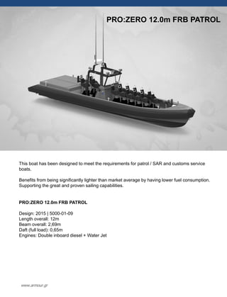 PRO:ZERO 12.0m FRB PATROL
This boat has been designed to meet the requirements for patrol / SAR and customs service
boats.
Benefits from being significantly lighter than market average by having lower fuel consumption.
Supporting the great and proven sailing capabilities.
PRO:ZERO 12.0m FRB PATROL
Design: 2015 | 5000-01-09
Length overall: 12m
Beam overall: 2,69m
Daft (full load): 0,65m
Engines: Double inboard diesel + Water Jet
www.armour.gr
 