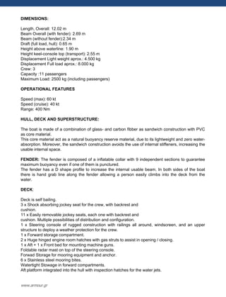 DIMENSIONS:
Length, Overall: 12.02 m
Beam Overall (with fender): 2.69 m
Beam (without fender):2.34 m
Draft (full load, hull): 0.65 m
Height above waterline: 1.90 m
Height keel-console top (transport): 2.55 m
Displacement Light weight aprox.: 4.500 kg
Displacement Full load aprox.: 8.000 kg
Crew: 3
Capacity :11 passengers
Maximum Load: 2500 kg (including passengers)
OPERATIONAL FEATURES
Speed (max): 60 kt
Speed (cruise): 40 kt
Range: 400 Nm
HULL, DECK AND SUPERSTRUCTURE:
The boat is made of a combination of glass- and carbon fibber as sandwich construction with PVC
as core material.
This core material act as a natural buoyancy reserve material, due to its lightweight and zero water-
absorption. Moreover, the sandwich construction avoids the use of internal stiffeners, increasing the
usable internal space.
FENDER: The fender is composed of a inflatable collar with 9 independent sections to guarantee
maximum buoyancy even if one of them is punctured.
The fender has a D shape profile to increase the internal usable beam. In both sides of the boat
there is hand grab line along the fender allowing a person easily climbs into the deck from the
water.
DECK:
Deck is self bailing.
3 x Shock absorbing jockey seat for the crew, with backrest and
cushion.
11 x Easily removable jockey seats, each one with backrest and
cushion. Multiple possibilities of distribution and configuration.
1 x Steering console of rugged construction with railings all around, windscreen, and an upper
structure to deploy a weather protection for the crew.
1 x Forward storage compartment.
2 x Huge hinged engine room hatches with gas struts to assist in opening / closing.
1 x Aft + 1 x Front bed for mounting machine guns.
Foldable radar mast on top of the steering console.
Forwad Storage for mooring equipment and anchor.
6 x Stainless steel mooring bites.
Watertight Stowage in forward compartments.
Aft platform integrated into the hull with inspection hatches for the water jets.
www.armour.gr
 