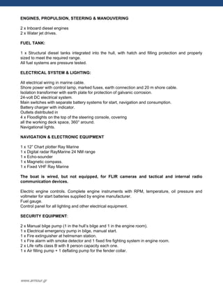 ENGINES, PROPULSION, STEERING & MANOUVERING
2 x Inboard diesel engines
2 x Water jet drives.
FUEL TANK:
1 x Structural diesel tanks integrated into the hull, with hatch and filling protection and properly
sized to meet the required range.
All fuel systems are pressure tested.
ELECTRICAL SYSTEM & LIGHTING:
All electrical wiring in marine cable.
Shore power with control lamp, marked fuses, earth connection and 20 m shore cable.
Isolation transformer with earth plate for protection of galvanic corrosion.
24-volt DC electrical system.
Main switches with separate battery systems for start, navigation and consumption.
Battery charger with indicator.
Outlets distributed in
4 x Floodlights on the top of the steering console, covering
all the working deck space, 360° around.
Navigational lights.
NAVIGATION & ELECTRONIC EQUIPMENT
1 x 12” Chart plotter Ray Marine
1 x Digital radar RayMarine 24 NM range
1 x Echo-sounder
1 x Magnetic compass.
1 x Fixed VHF Ray Marine
The boat is wired, but not equipped, for FLIR cameras and tactical and internal radio
communication devices.
Electric engine controls. Complete engine instruments with RPM, temperature, oil pressure and
voltmeter for start batteries supplied by engine manufacturer.
Fuel gauge.
Control panel for all lighting and other electrical equipment.
SECURITY EQUIPMENT:
2 x Manual bilge pump (1 in the hull‟s bilge and 1 in the engine room).
1 x Electrical emergency pump in bilge, manual start.
1 x Fire extinguisher at helmsman station.
1 x Fire alarm with smoke detector and 1 fixed fire fighting system in engine room.
2 x Life rafts class B with 8 person capacity each one.
1 x Air filling pump + 1 deflating pump for the fender collar.
www.armour.gr
 