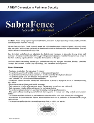 www.armour.gr
A NEW Dimension in Perimeter Security
The Sabra Fence Group is proud to present a first-time, innovative multiple technology transducers for perimeter
protection (Patent Protected Product).
Security Fencing - Sabra Fence System is a new and innovative Perimeter Protection System combining cutting
edge electronics and complex mathematical algorithms to create a highly sensitive and sophisticated detection
medium with environment canceling controls.
Easy to install, cost-efficient and adaptable, the SabraFence transducer is connected to any fence, wall,
perimeter structure or combination of these, providing excellent detection resolution to each unique sensor in
the chain analyzing signals(vibration -magnetic - temperature) on the spot.
The Sabra Fence Technology ensures your perimeter security and engages, Innovation, Novelty, Affordable,
Excellent, Performance, Cutting Edge Technology, Easy Installation & Configuration.
System Advantages
- Resolution of detection - Per transducer (3 meters)
- The system is user friendly and it is based on windows operating system
- The system's hierarchical structure is one level - from the controller directly to any detector
- The system supports up to 250 detectors in each branch - 750 meters
- Each controller can run multiple branches as needed
- The system contains an alarm display user interface with on a map or a physical picture of the site (Including
sub - Maps)
- Sensitivity can be set for each transducer separately
- Each transducer includes a Temperature sensor (Temperature of maximum and minimum)
- Each transducer includes a Magnetic sensor, for pathway protecting
- The system enables indication on guard patrol route by marking specific detectors
- The system allows reporting several different alarm systems in various ways (Dry contact communication
232RS)
- The system allows for conditions to prevent false alarms and around cities when opening and closing gates
- If the system is connected to the Internet, location identification can be performed on all detectors to Google
Earth platform
- The system allows for directing cameras towards the detector, which has warned
 