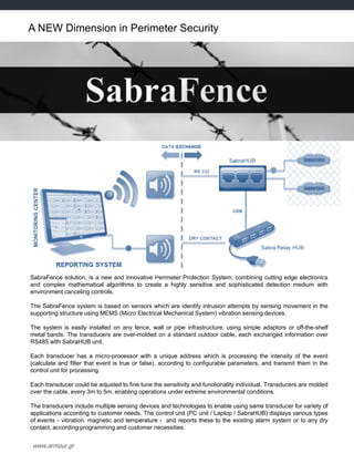 www.armour.gr
A NEW Dimension in Perimeter Security
SabraFence solution, is a new and innovative Perimeter Protection System, combining cutting edge electronics
and complex mathematical algorithms to create a highly sensitive and sophisticated detection medium with
environment canceling controls.
The SabraFence system is based on sensors which are identify intrusion attempts by sensing movement in the
supporting structure using MEMS (Micro Electrical Mechanical System) vibration sensing devices.
The system is easily installed on any fence, wall or pipe infrastructure, using simple adaptors or off-the-shelf
metal bands. The transducers are over-molded on a standard outdoor cable, each exchanged information over
RS485 with SabraHUB unit.
Each transducer has a micro-processor with a unique address which is processing the intensity of the event
(calculate and filter that event is true or false), according to configurable parameters, and transmit them in the
control unit for processing.
Each transducer could be adjusted to fine tune the sensitivity and functionality individual. Transducers are molded
over the cable, every 3m to 5m, enabling operations under extreme environmental conditions.
The transducers include multiple sensing devices and technologies to enable using same transducer for variety of
applications according to customer needs. The control unit (PC unit / Laptop / SabraHUB) displays various types
of events - vibration, magnetic and temperature - and reports these to the existing alarm system or to any dry
contact, according programming and customer necessities.
 