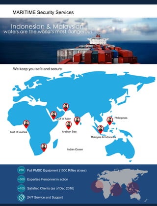 MARITIME Security Services
Gulf of Guinea
Philippines
Malaysia & Indonesia
Arabian Sea
Gulf of Aden
Indian Ocean
Full PMSC Equipment (1000 Rifles at sea)
Expertise Personnel in action
24/7 Service and Support
Satisfied Clients (as of Dec 2016)
We keep you safe and secure
 