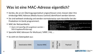 10
Was ist eine MAC-Adresse eigentlich?
▪ Geräte, die an ein Übertragungsmedium angeschlossen sind, müssen über ihre
eindeutige MAC-Adresse (Media Access Control) identifiziert werden können.
▪ Sie sind weltweit eindeutig und werden normalerweise vom Hersteller bei der
Produktion im Gerät programmiert.
▪ MAC der Netzwerkkarte
▪ (kann mit ipconfig /all ausgelesen werden –
DOS-Eingabeaufforderung)
▪ Spezielle MAC Adressen für Multicast / VRRP / HA, …
▪ So sieht ein Datenpaket aus:
Preamble
Destination MAC Source MAC
802.1Q
CRC/FCS
Preamble
Destination MAC Source MAC
EtherType
Size
Payload
 