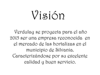 Visión
Verdulay se proyecta para el año
2015 ser una empresa reconocida en
el mercado de las hortalizas en el
municipio de Silvania.
Caracterizándose por su excelente
calidad y buen servicio.

 