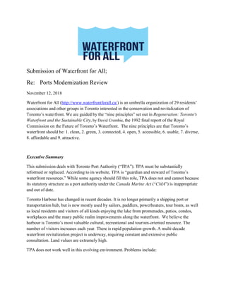 Submission of Waterfront for All;
Re: Ports Modernization Review
November 12, 2018
Waterfront for All (http://www.waterfrontforall.ca/) is an umbrella organization of 29 residents’
associations and other groups in Toronto interested in the conservation and revitalization of
Toronto’s waterfront. We are guided by the “nine principles” set out in Regeneration: Toronto's
Waterfront and the Sustainable City, by David Crombie, the 1992 final report of the Royal
Commission on the Future of Toronto’s Waterfront. The nine principles are that Toronto’s
waterfront should be: 1. clean, 2. green, 3. connected, 4. open, 5. accessible, 6. usable, 7. diverse,
8. affordable and 9. attractive.
Executive Summary
This submission deals with Toronto Port Authority (“TPA”). TPA must be substantially
reformed or replaced. According to its website, TPA is “guardian and steward of Toronto’s
waterfront resources.” While some agency should fill this role, TPA does not and cannot because
its statutory structure as a port authority under the Canada Marine Act (“CMA”) is inappropriate
and out of date.
Toronto Harbour has changed in recent decades. It is no longer primarily a shipping port or
transportation hub, but is now mostly used by sailors, paddlers, powerboaters, tour boats, as well
as local residents and visitors of all kinds enjoying the lake from promenades, patios, condos,
workplaces and the many public realm improvements along the waterfront. We believe the
harbour is Toronto’s most valuable cultural, recreational and tourism-oriented resource. The
number of visitors increases each year. There is rapid population-growth. A multi-decade
waterfront revitalization project is underway, requiring constant and extensive public
consultation. Land values are extremely high.
TPA does not work well in this evolving environment. Problems include:
 