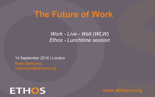 Slide 1
www.ethosvo.org
Work - Live - Well (WLW)
Ethos - Lunchtime session
14 September 2016 | London
The Future of Work
#wlw @ethosvo
robert.pye@ethosvo.org
 