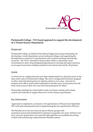 Portsmouth College - VLE based approach to support the development
of a Virtual Science Department

Background

Portsmouth College, on behalf of the Solent Colleges Innovation Partnership are
developing a virtual department across 6 physical colleges and supporting the
development of common L3 specifications with common teaching and learning
resources. The VLE is intended to be provided within a community cloud
environment to allow all participating departments to develop and input resources
on an equal access basis enabling materials to be shared and used by all partners.


Update

A virtual server configuration has now been implemented on a physical server in the
data centre suite at Portsmouth College. The server configuration has been designed
to allow each individual partner to upload content to own areas – but also for
partners to be able to read content uploaded to all other areas. Each partner has full
read/write access to their own area and read permission for others.

Partnership meetings have been held to look at common content and to share
content and materials to support those new to the common specification.


Key Achievements

Agreement to implement a common L3 AS specification in Physics from September
2012 with joint training delivered in implementing the new specification (Physics)

The Moodle server has now been set up for Physics groups with
usernames/passwords distributed for partners to populate own areas. Partners now
have access to upload their own materials although there are problems becoming
evident with transferring content between Moodle systems.
 