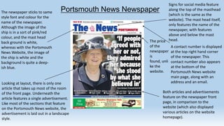 The newspaper sticks to same
style font and colour for the
name of the newspaper.
Although the image of the
ship is in a sort of pink/red
colour, and the mast head
back ground is white,
whereas with the Portsmouth
News Website, the image of
the ship is white and the
background is quite a deepish blue.

Signs for social media feature
along the top of the masthead
(which is the same as the
website). The mast head itself,
only features the name of the
newspaper, with features
above and below the mast
The price head.
of the
A contact number is displayed
newspaper at the top right hand corner
is
of the newspaper. This
found, unli contact number also appears
ke the
at the bottom of the
website.
Portsmouth News website
main page, along with an
address and an email.

Portsmouth News Newspaper

Looking at layout, there is only one
article that takes up most of the room
of the front page. Underneath the
article features a single advertisement.
Like most of the sections that feature
on the Portsmouth News website, the
advertisement is laid out in a landscape
style.

Both articles and advertisements
feature on the newspaper front
page, in comparison to the
website (which also displayed
various articles on the website
homepage).

 