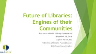 Future of Libraries:
Engines of their
Communities
Portsmouth Public Library Presentation
November 15, 2016
Stephen Abram, MLS
Federation of Ontario Public Libraries
Lighthouse Consulting Inc.
 