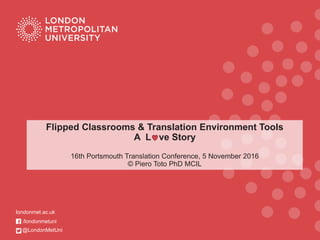 Flipped Classrooms & Translation Environment Tools
A L ve Story
16th Portsmouth Translation Conference, 5 November 2016
© Piero Toto PhD MCIL
londonmet.ac.uk
/londonmetuni
@LondonMetUni
 