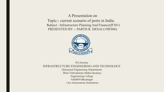 A Presentation on
Topic:- current scenario of ports in India.
Subject : Infrastructure Planning And Finance(IF501)
PRESENTED BY :- PARTH R. DESAI (19IF806)
P.G.Section
INFRASTRUCTURE ENGINEERING AND TECHNOLOGY
(Structural Engineering Department)
Birla Vishvakarma Mahavidyalaya
Engineering College
VallabhVidhyanagar
(An Autonomous Institution)
 