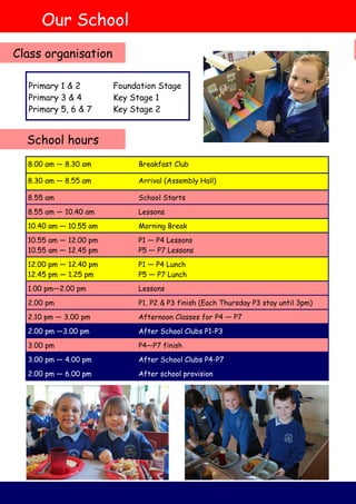 8.00 am — 8.30 am Breakfast Club
8.30 am — 8.55 am Arrival (Assembly Hall)
8.55 am School Starts
8.55 am — 10.40 am Lessons
10.40 am — 10.55 am Morning Break
10.55 am — 12.00 pm
10.55 am — 12.45 pm
P1 — P4 Lessons
P5 — P7 Lessons
12.00 pm — 12.40 pm
12.45 pm — 1.25 pm
P1 — P4 Lunch
P5 — P7 Lunch
1.00 pm—2.00 pm Lessons
2.00 pm P1, P2 & P3 finish (Each Thursday P3 stay until 3pm)
2.10 pm — 3.00 pm Afternoon Classes for P4 — P7
2.00 pm —3.00 pm After School Clubs P1-P3
3.00 pm P4—P7 finish
3.00 pm — 4.00 pm After School Clubs P4-P7
2.00 pm — 6.00 pm After school provision
Our School
School hours
Class organisation
Primary 1 & 2 Foundation Stage
Primary 3 & 4 Key Stage 1
Primary 5, 6 & 7 Key Stage 2
 