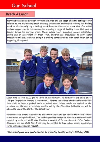 Morning break is held between 10.40 am and 10.55 am. We adopt a healthy eating policy in
relation to the mid-morning snack whereby children are encouraged to bring in a healthy
snack or alternatively buy a healthy snack from our canteen at break time. Our school
canteen supports us in this venture by providing a range of healthy items that may be
bought during the morning break. These include toast, pancakes, scones, milkshakes,
drinks and an assortment of fresh fruit. Children are encouraged to drink water
throughout the day, so should bring in a drinking container filled with water which can be
topped up, if required.
Lunch time is from 12.00 pm to 12.40 pm for Primary 1 to Primary 4 and 12.45 pm to
1.25 pm for pupils in Primary 5 to Primary 7. Parents can choose whether they would like
their child to have a packed lunch or school meal. School meals are cooked on the
premises and the cost of a school meal is set by the Education Authority and will be
advised to you at the start of the school year.
Parents receive a menu in advance to make their choice and can opt for their child to have
school meals or a packed lunch. The kitchen provides a range of nutritious meals which are
enjoyed by pupils and staff alike. Families in receipt of Income Support / Job Seekers
Allowance and /or Child Tax Credit may be entitled to free school meals. Application
forms will be provided on request.
Our School
Break & Lunch
“The school gives very good attention to promoting healthy eating”. ETI May 2016
 