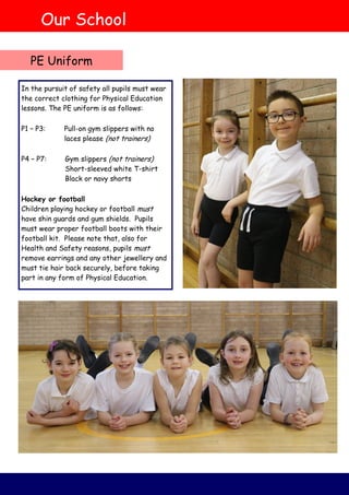 PE Uniform
In the pursuit of safety all pupils must wear
the correct clothing for Physical Education
lessons. The PE uniform is as follows:
P1 – P3: Pull-on gym slippers with no
laces please (not trainers)
P4 – P7: Gym slippers (not trainers)
Short-sleeved white T-shirt
Black or navy shorts
Hockey or football
Children playing hockey or football must
have shin guards and gum shields. Pupils
must wear proper football boots with their
football kit. Please note that, also for
Health and Safety reasons, pupils must
remove earrings and any other jewellery and
must tie hair back securely, before taking
part in any form of Physical Education.
Our School
 