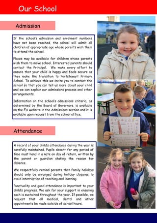 A record of your child’s attendance during the year is
carefully maintained. Pupils absent for any period of
time must hand in a note on day of return, written by
the parent or guardian stating the reason for
absence.
We respectfully remind parents that family holidays
should only be arranged during holiday closures to
avoid interruption of teaching and learning.
Punctuality and good attendance is important to your
child’s progress. We ask for your support in ensuring
each is sustained throughout the year. If possible, we
request that all medical, dental and other
appointments be made outside of school hours.
If the school’s admission and enrolment numbers
have not been reached, the school will admit all
children of appropriate age whose parents wish them
to attend the school.
Places may be available for children whose parents
wish them to move school. Interested parents should
contact the Principal. We make every effort to
ensure that your child is happy and feels secure as
they make the transition to Portstewart Primary
School. To achieve this we invite you to contact the
school so that you can tell us more about your child
and we can explain our admissions process and other
arrangements.
Information on the school’s admissions criteria, as
determined by the Board of Governors, is available
on the EA website in the Admissions section and it is
available upon request from the school office.
Our School
Admission
Attendance
 