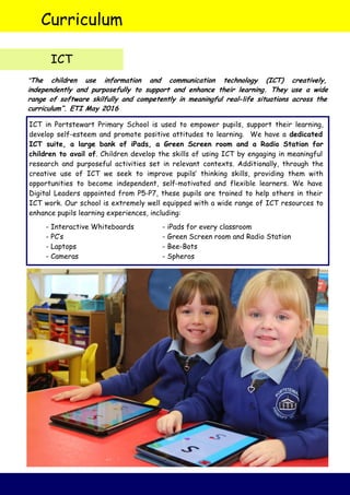 ICT in Portstewart Primary School is used to empower pupils, support their learning,
develop self-esteem and promote positive attitudes to learning. We have a dedicated
ICT suite, a large bank of iPads, a Green Screen room and a Radio Station for
children to avail of. Children develop the skills of using ICT by engaging in meaningful
research and purposeful activities set in relevant contexts. Additionally, through the
creative use of ICT we seek to improve pupils’ thinking skills, providing them with
opportunities to become independent, self-motivated and flexible learners. We have
Digital Leaders appointed from P5-P7, these pupils are trained to help others in their
ICT work. Our school is extremely well equipped with a wide range of ICT resources to
enhance pupils learning experiences, including:
- Interactive Whiteboards - iPads for every classroom
- PC’s - Green Screen room and Radio Station
- Laptops - Bee-Bots
- Cameras - Spheros
Curriculum
ICT
“The children use information and communication technology (ICT) creatively,
independently and purposefully to support and enhance their learning. They use a wide
range of software skilfully and competently in meaningful real-life situations across the
curriculum”. ETI May 2016
 