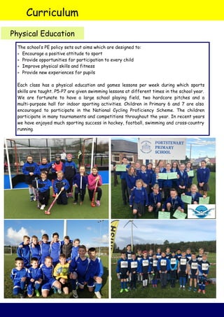 Curriculum
Physical Education
The school’s PE policy sets out aims which are designed to:
 Encourage a positive attitude to sport
 Provide opportunities for participation to every child
 Improve physical skills and fitness
 Provide new experiences for pupils
Each class has a physical education and games lessons per week during which sports
skills are taught. P5-P7 are given swimming lessons at different times in the school year.
We are fortunate to have a large school playing field, two hardcore pitches and a
multi-purpose hall for indoor sporting activities. Children in Primary 6 and 7 are also
encouraged to participate in the National Cycling Proficiency Scheme. The children
participate in many tournaments and competitions throughout the year. In recent years
we have enjoyed much sporting success in hockey, football, swimming and cross-country
running.
 