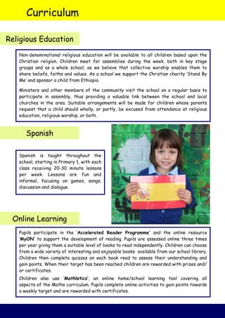 Curriculum
Religious Education
Spanish
Online Learning
Spanish is taught throughout the
school, starting in Primary 1, with each
class receiving 20-30 minute lessons
per week. Lessons are fun and
informal, focusing on games, songs,
discussion and dialogue.
Non-denominational religious education will be available to all children based upon the
Christian religion. Children meet for assemblies during the week, both in key stage
groups and as a whole school, as we believe that collective worship enables them to
share beliefs, faiths and values. As a school we support the Christian charity ‘Stand By
Me’ and sponsor a child from Ethiopia.
Ministers and other members of the community visit the school on a regular basis to
participate in assembly, thus providing a valuable link between the school and local
churches in the area. Suitable arrangements will be made for children whose parents
request that a child should wholly, or partly, be excused from attendance at religious
education, religious worship, or both.
Pupils participate in the ‘Accelerated Reader Programme’ and the online resource
‘MyON’ to support the development of reading. Pupils are assessed online three times
per year giving them a suitable level of books to read independently. Children can choose
from a wide variety of interesting and enjoyable books available from our school library.
Children then complete quizzes on each book read to assess their understanding and
gain points. When their target has been reached children are rewarded with prizes and/
or certificates.
Children also use ‘Mathletics’, an online home/school learning tool covering all
aspects of the Maths curriculum. Pupils complete online activities to gain points towards
a weekly target and are rewarded with certificates.
 