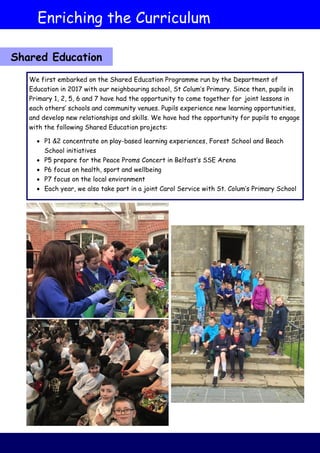 Enriching the Curriculum
Shared Education
We first embarked on the Shared Education Programme run by the Department of
Education in 2017 with our neighbouring school, St Colum’s Primary. Since then, pupils in
Primary 1, 2, 5, 6 and 7 have had the opportunity to come together for joint lessons in
each others’ schools and community venues. Pupils experience new learning opportunities,
and develop new relationships and skills. We have had the opportunity for pupils to engage
with the following Shared Education projects:
 P1 &2 concentrate on play-based learning experiences, Forest School and Beach
School initiatives
 P5 prepare for the Peace Proms Concert in Belfast’s SSE Arena
 P6 focus on health, sport and wellbeing
 P7 focus on the local environment
 Each year, we also take part in a joint Carol Service with St. Colum’s Primary School
 