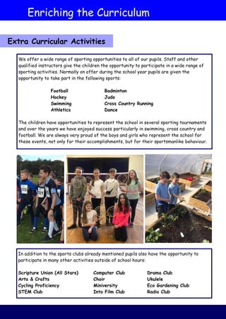 We offer a wide range of sporting opportunities to all of our pupils. Staff and other
qualified instructors give the children the opportunity to participate in a wide range of
sporting activities. Normally on offer during the school year pupils are given the
opportunity to take part in the following sports:
Football Badminton
Hockey Judo
Swimming Cross Country Running
Athletics Dance
The children have opportunities to represent the school in several sporting tournaments
and over the years we have enjoyed success particularly in swimming, cross country and
football. We are always very proud of the boys and girls who represent the school for
these events, not only for their accomplishments, but for their sportsmanlike behaviour.
In addition to the sports clubs already mentioned pupils also have the opportunity to
participate in many other activities outside of school hours:
Scripture Union (All Stars) Computer Club Drama Club
Arts & Crafts Choir Ukulele
Cycling Proficiency Miniversity Eco Gardening Club
STEM Club Into Film Club Radio Club
Enriching the Curriculum
Extra Curricular Activities
 