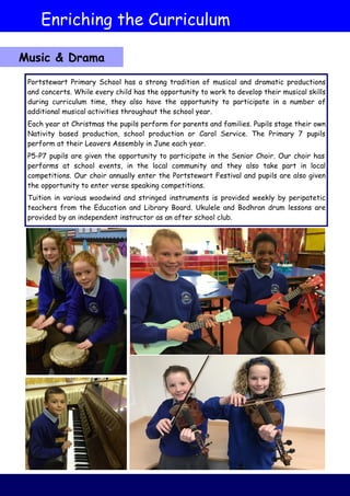 Portstewart Primary School has a strong tradition of musical and dramatic productions
and concerts. While every child has the opportunity to work to develop their musical skills
during curriculum time, they also have the opportunity to participate in a number of
additional musical activities throughout the school year.
Each year at Christmas the pupils perform for parents and families. Pupils stage their own
Nativity based production, school production or Carol Service. The Primary 7 pupils
perform at their Leavers Assembly in June each year.
P5-P7 pupils are given the opportunity to participate in the Senior Choir. Our choir has
performs at school events, in the local community and they also take part in local
competitions. Our choir annually enter the Portstewart Festival and pupils are also given
the opportunity to enter verse speaking competitions.
Tuition in various woodwind and stringed instruments is provided weekly by peripatetic
teachers from the Education and Library Board. Ukulele and Bodhran drum lessons are
provided by an independent instructor as an after school club.
Enriching the Curriculum
Music & Drama
 