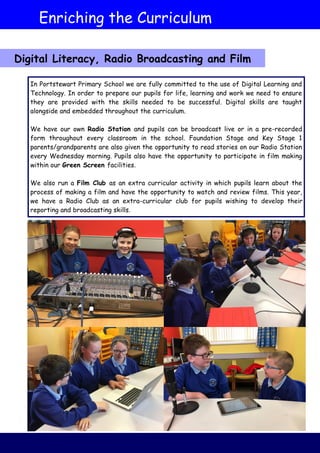 Enriching the Curriculum
In Portstewart Primary School we are fully committed to the use of Digital Learning and
Technology. In order to prepare our pupils for life, learning and work we need to ensure
they are provided with the skills needed to be successful. Digital skills are taught
alongside and embedded throughout the curriculum.
We have our own Radio Station and pupils can be broadcast live or in a pre-recorded
form throughout every classroom in the school. Foundation Stage and Key Stage 1
parents/grandparents are also given the opportunity to read stories on our Radio Station
every Wednesday morning. Pupils also have the opportunity to participate in film making
within our Green Screen facilities.
We also run a Film Club as an extra curricular activity in which pupils learn about the
process of making a film and have the opportunity to watch and review films. This year,
we have a Radio Club as an extra-curricular club for pupils wishing to develop their
reporting and broadcasting skills.
Digital Literacy, Radio Broadcasting and Film
 
