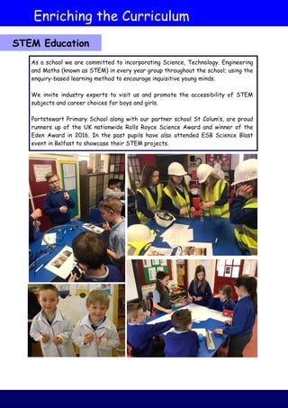 STEM Education
As a school we are committed to incorporating Science, Technology. Engineering
and Maths (known as STEM) in every year group throughout the school; using the
enquiry-based learning method to encourage inquisitive young minds.
We invite industry experts to visit us and promote the accessibility of STEM
subjects and career choices for boys and girls.
Portstewart Primary School along with our partner school St Colum’s, are proud
runners up of the UK nationwide Rolls Royce Science Award and winner of the
Eden Award in 2016. In the past pupils have also attended ESB Science Blast
event in Belfast to showcase their STEM projects.
Enriching the Curriculum
 