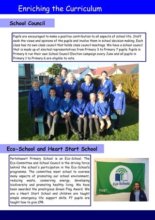 Pupils are encouraged to make a positive contribution to all aspects of school life. Staff
seek the views and opinions of the pupils and involve them in school decision making. Each
class has its own class council that holds class council meetings. We have a school council
that is made up of elected representatives from Primary 3 to Primary 7 pupils. Pupils in
Primary 6 run their own School Council Election campaign every June and all pupils in
Primary 1 to Primary 6 are eligible to vote.
Portstewart Primary School is an Eco-School. The
Eco-Committee and School Council is the driving force
behind the school's participation in the Eco-School’s
programme. The committee meet school to oversee
many aspects of promoting our school environment,
reducing waste, conserving energy, developing
biodiversity and promoting healthy living. We have
been awarded the prestigious Green Flag Award. We
are a Heart Start School and children are taught
simple emergency life support skills. P7 pupils are
taught how to give CPR.
Enriching the Curriculum
Eco-School and Heart Start School
School Council
 