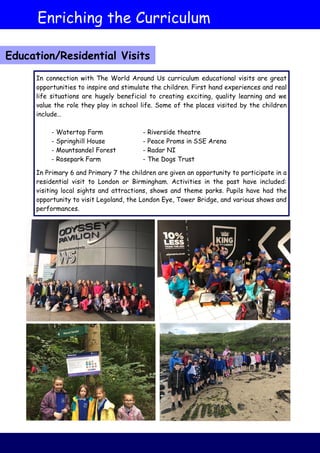 Enriching the Curriculum
Education/Residential Visits
In connection with The World Around Us curriculum educational visits are great
opportunities to inspire and stimulate the children. First hand experiences and real
life situations are hugely beneficial to creating exciting, quality learning and we
value the role they play in school life. Some of the places visited by the children
include…
- Watertop Farm - Riverside theatre
- Springhill House - Peace Proms in SSE Arena
- Mountsandel Forest - Radar NI
- Rosepark Farm - The Dogs Trust
In Primary 6 and Primary 7 the children are given an opportunity to participate in a
residential visit to London or Birmingham. Activities in the past have included:
visiting local sights and attractions, shows and theme parks. Pupils have had the
opportunity to visit Legoland, the London Eye, Tower Bridge, and various shows and
performances.
 